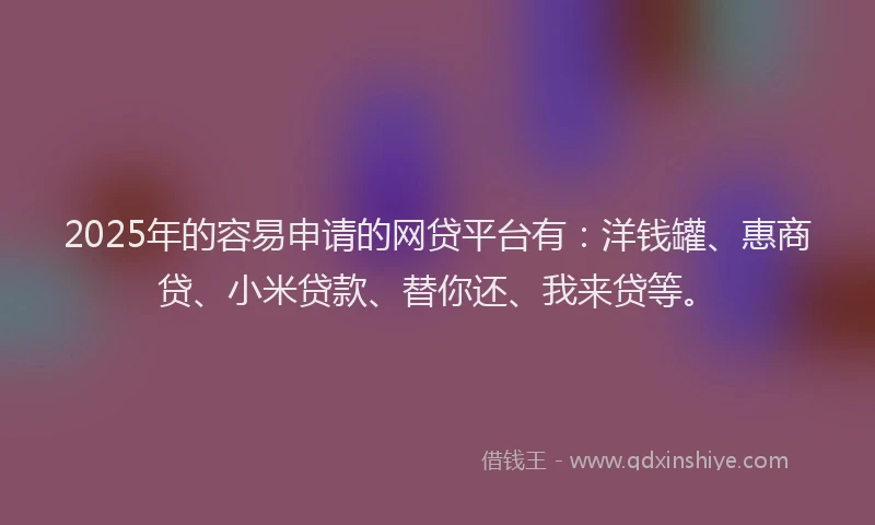 2025年的容易申请的网贷平台有：洋钱罐、惠商贷、小米贷款、替你还、我来贷等。