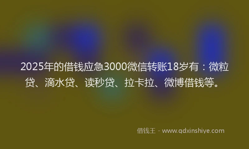 2025年的借钱应急3000微信转账18岁有：微粒贷、滴水贷、读秒贷、拉卡拉、微博借钱等。
