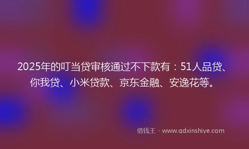 2025年的叮当贷审核通过不下款有：51人品贷、你我贷、小米贷款、京东金融、安逸花等。