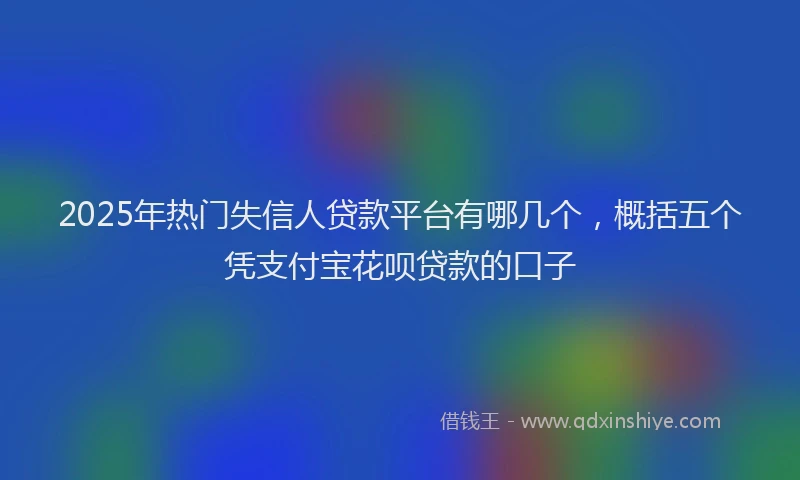 2025年热门失信人贷款平台有哪几个，概括五个凭支付宝花呗贷款的口子