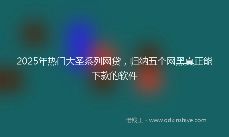 2025年热门大圣系列网贷，归纳五个网黑真正能下款的软件