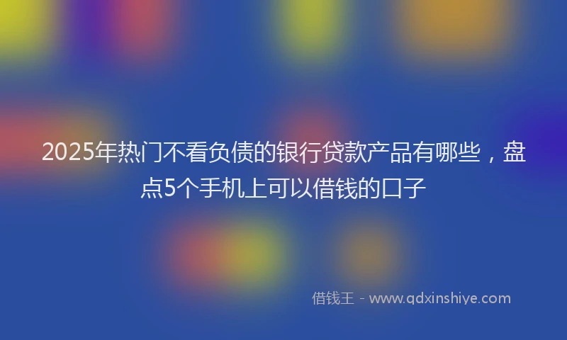 2025年热门不看负债的银行贷款产品有哪些，盘点5个手机上可以借钱的口子