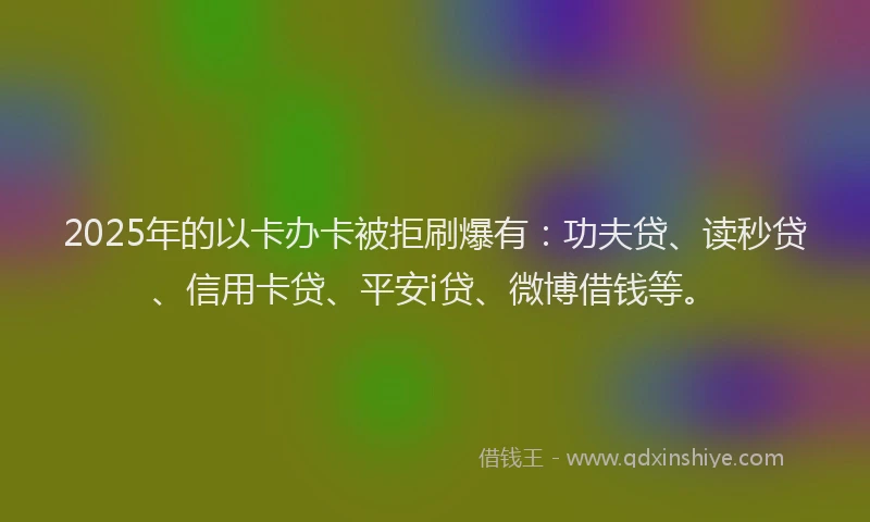 2025年的以卡办卡被拒刷爆有：功夫贷、读秒贷、信用卡贷、平安i贷、微博借钱等。