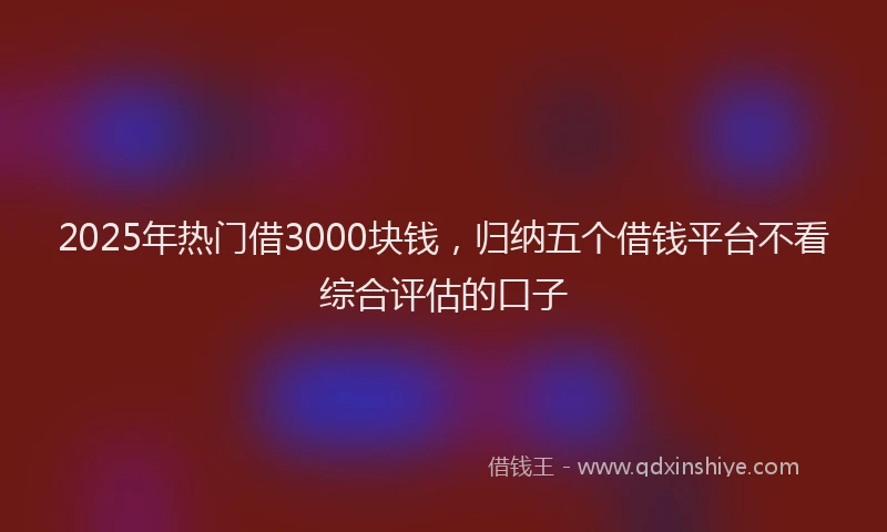 2025年热门借3000块钱，归纳五个借钱平台不看综合评估的口子