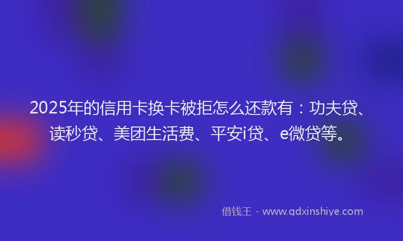 2025年的信用卡换卡被拒怎么还款有：功夫贷、读秒贷、美团生活费、平安i贷、e微贷等。