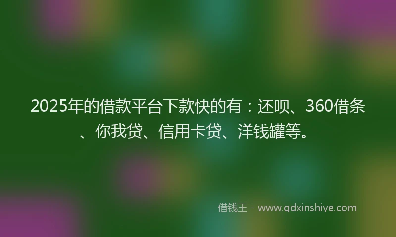 2025年的借款平台下款快的有：还呗、360借条、你我贷、信用卡贷、洋钱罐等。