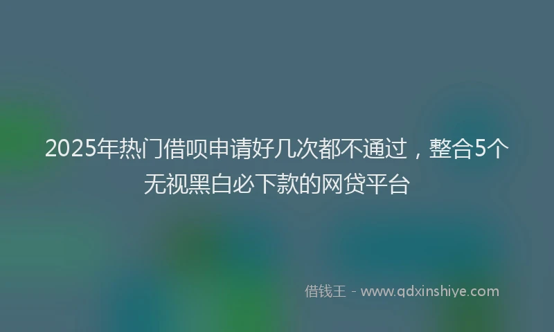 2025年热门借呗申请好几次都不通过，整合5个无视黑白必下款的网贷平台
