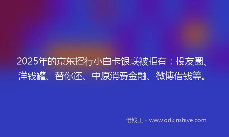 2025年的京东招行小白卡银联被拒有：投友圈、洋钱罐、替你还、中原消费金融、微博借钱等。