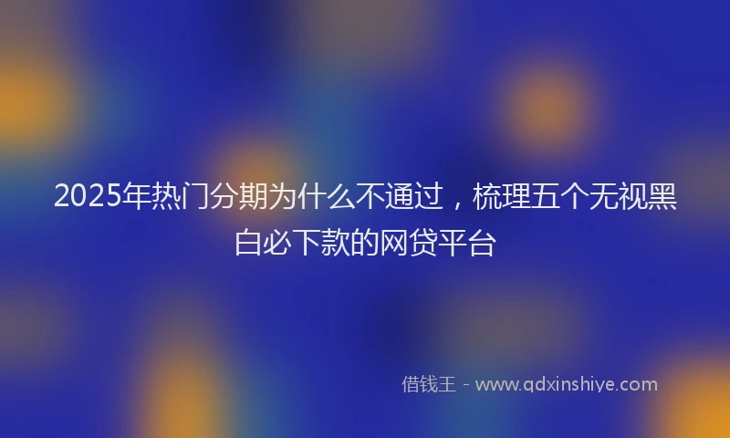 2025年热门分期为什么不通过，梳理五个无视黑白必下款的网贷平台