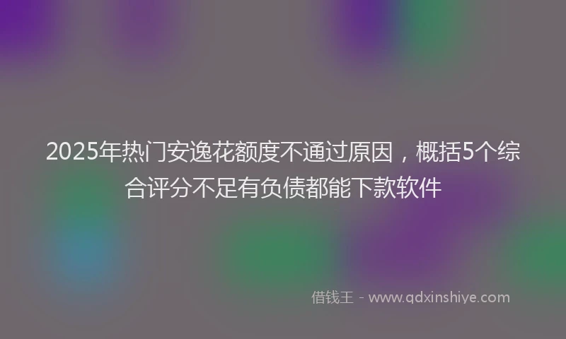 2025年热门安逸花额度不通过原因，概括5个综合评分不足有负债都能下款软件