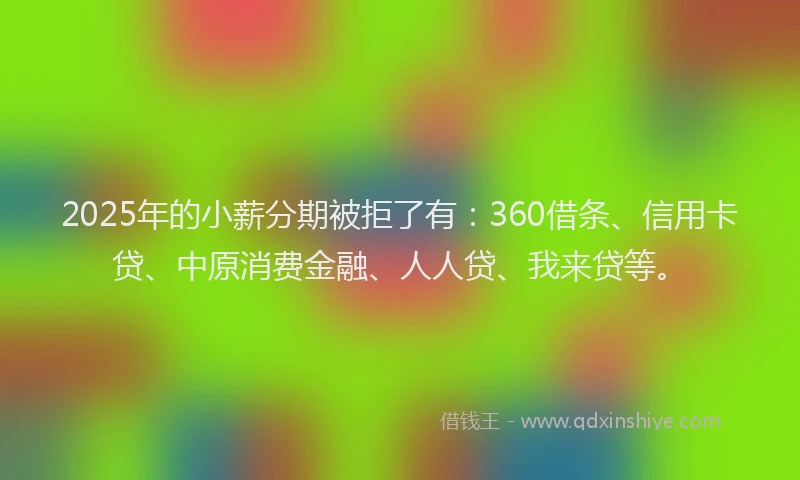 2025年的小薪分期被拒了有：360借条、信用卡贷、中原消费金融、人人贷、我来贷等。