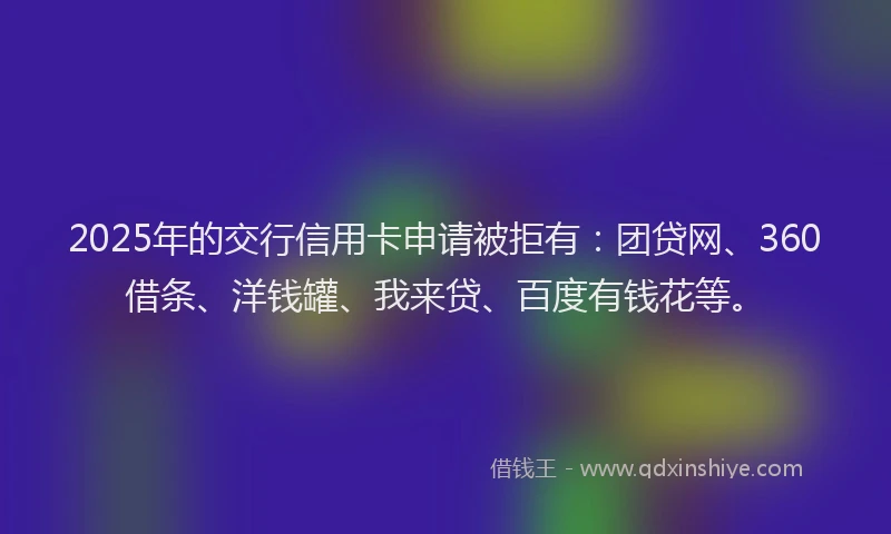 2025年的交行信用卡申请被拒有：团贷网、360借条、洋钱罐、我来贷、百度有钱花等。