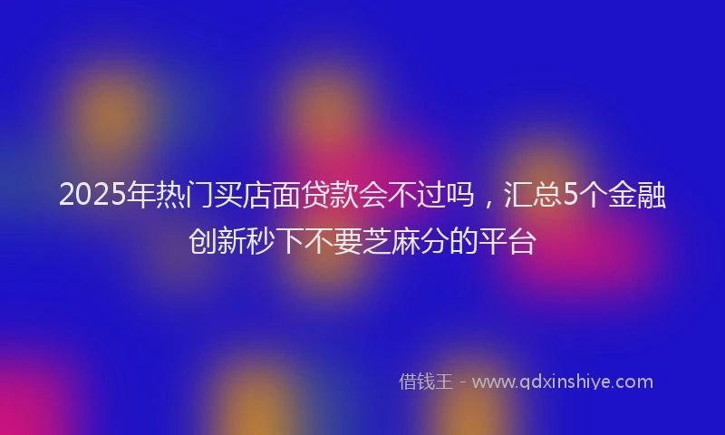 2025年热门买店面贷款会不过吗，汇总5个金融创新秒下不要芝麻分的平台