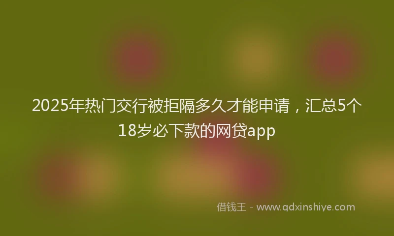 2025年热门交行被拒隔多久才能申请，汇总5个18岁必下款的网贷app