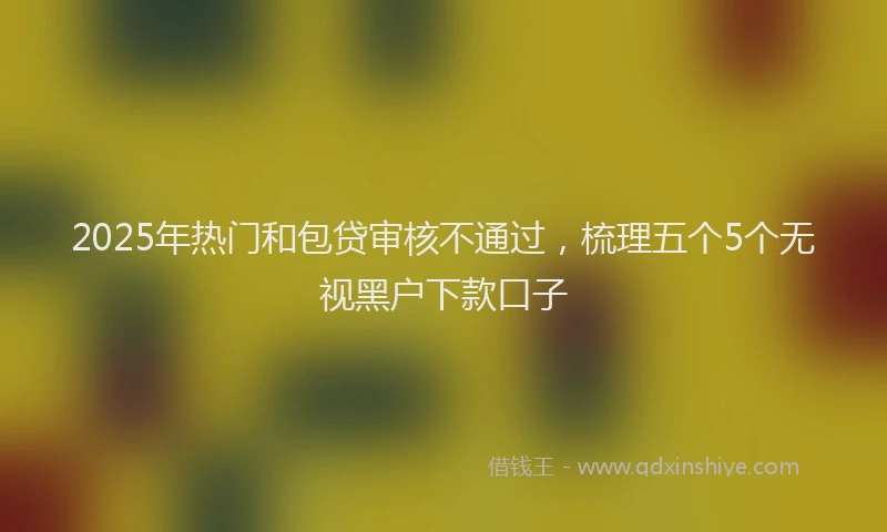2025年热门和包贷审核不通过，梳理五个5个无视黑户下款口子