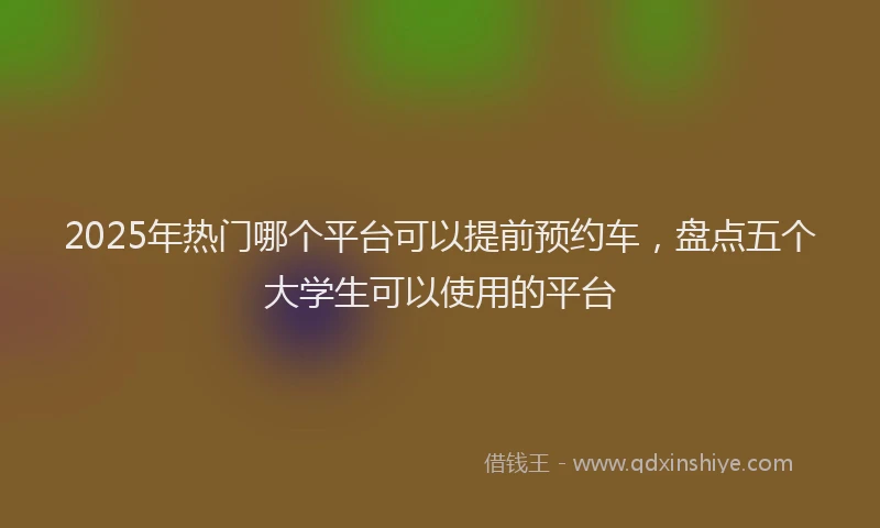 2025年热门哪个平台可以提前预约车，盘点五个大学生可以使用的平台
