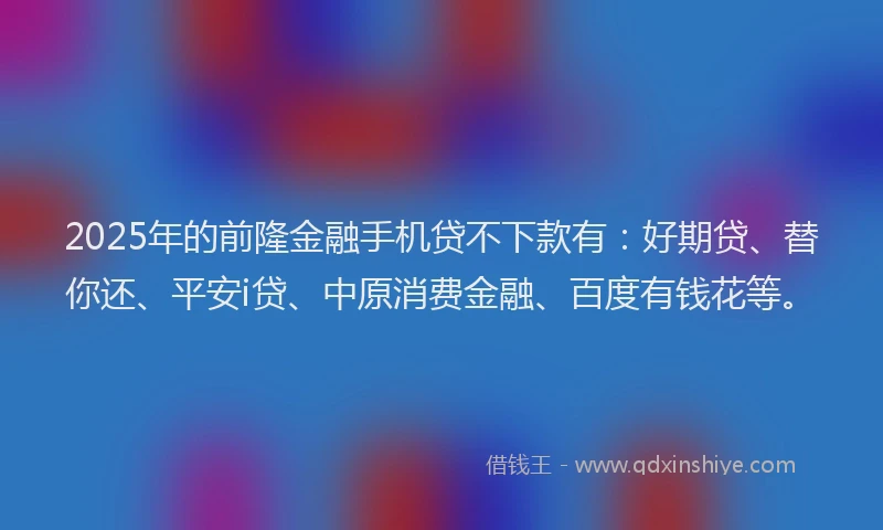 2025年的前隆金融手机贷不下款有：好期贷、替你还、平安i贷、中原消费金融、百度有钱花等。
