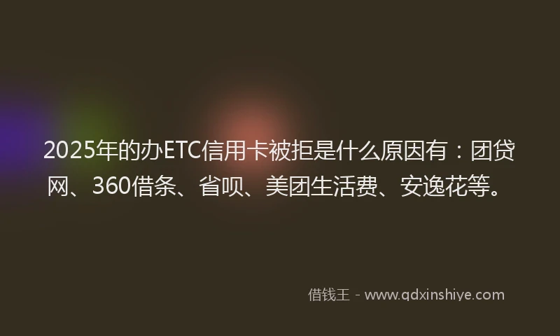 2025年的办ETC信用卡被拒是什么原因有：团贷网、360借条、省呗、美团生活费、安逸花等。