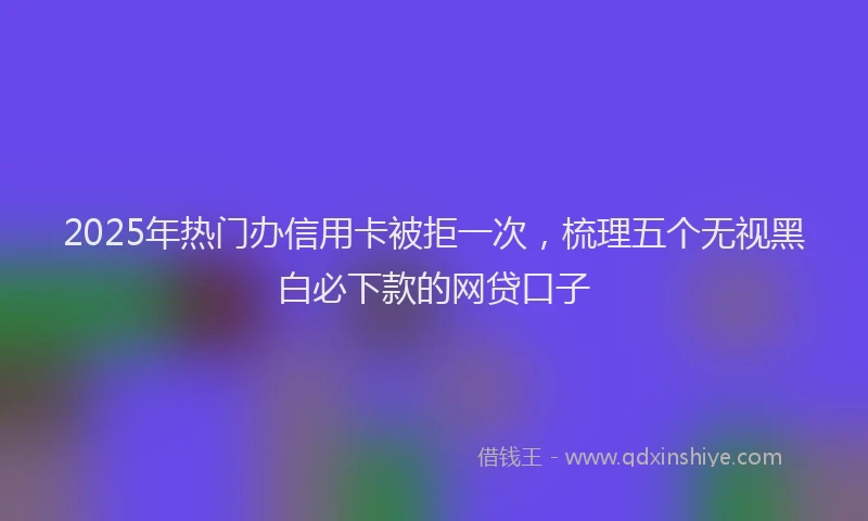 2025年热门办信用卡被拒一次，梳理五个无视黑白必下款的网贷口子