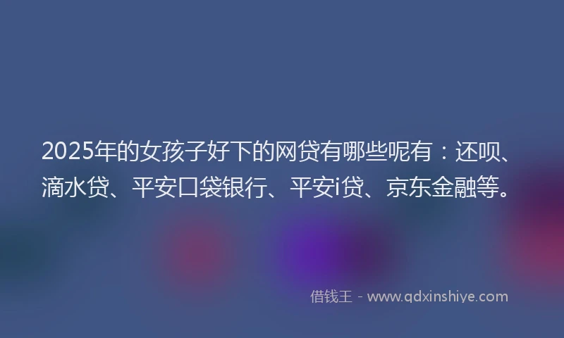 2025年的女孩子好下的网贷有哪些呢有：还呗、滴水贷、平安口袋银行、平安i贷、京东金融等。