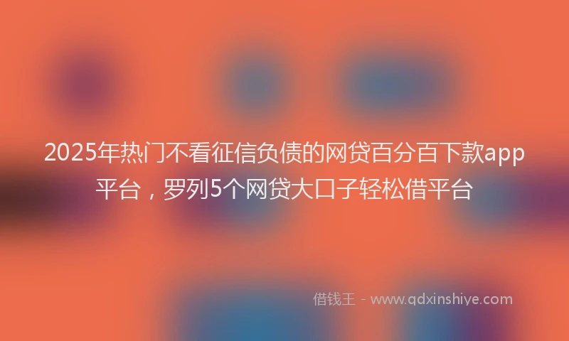 2025年热门不看征信负债的网贷百分百下款app平台，罗列5个网贷大口子轻松借平台