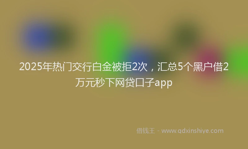 2025年热门交行白金被拒2次，汇总5个黑户借2万元秒下网贷口子app