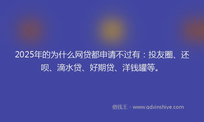 2025年的为什么网贷都申请不过有：投友圈、还呗、滴水贷、好期贷、洋钱罐等。