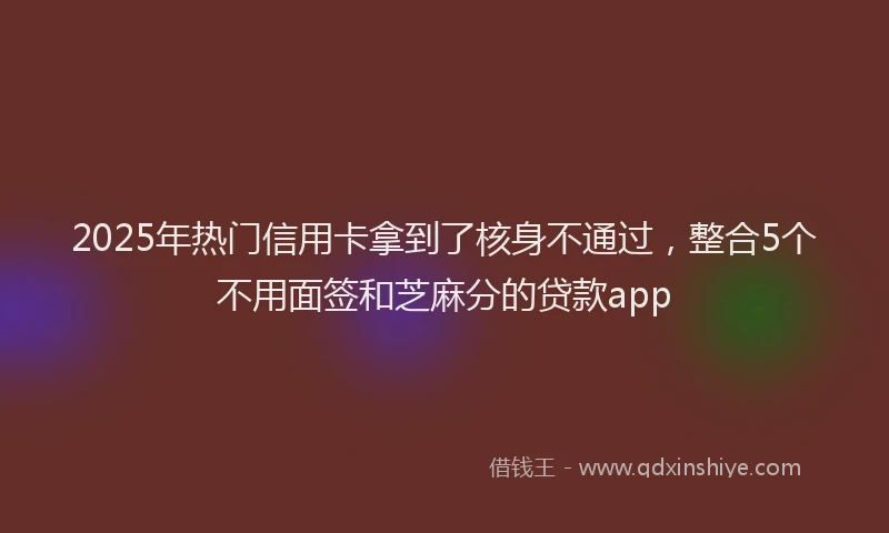 2025年热门信用卡拿到了核身不通过，整合5个不用面签和芝麻分的贷款app