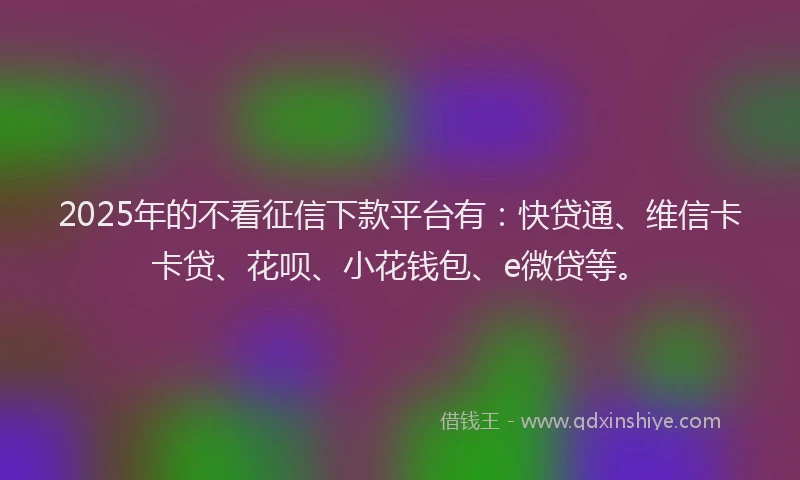 2025年的不看征信下款平台有：快贷通、维信卡卡贷、花呗、小花钱包、e微贷等。