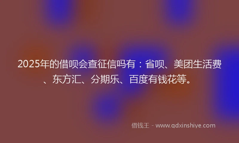 2025年的借呗会查征信吗有：省呗、美团生活费、东方汇、分期乐、百度有钱花等。