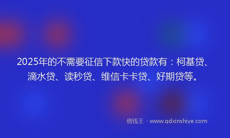 2025年的不需要征信下款快的贷款有：柯基贷、滴水贷、读秒贷、维信卡卡贷、好期贷等。