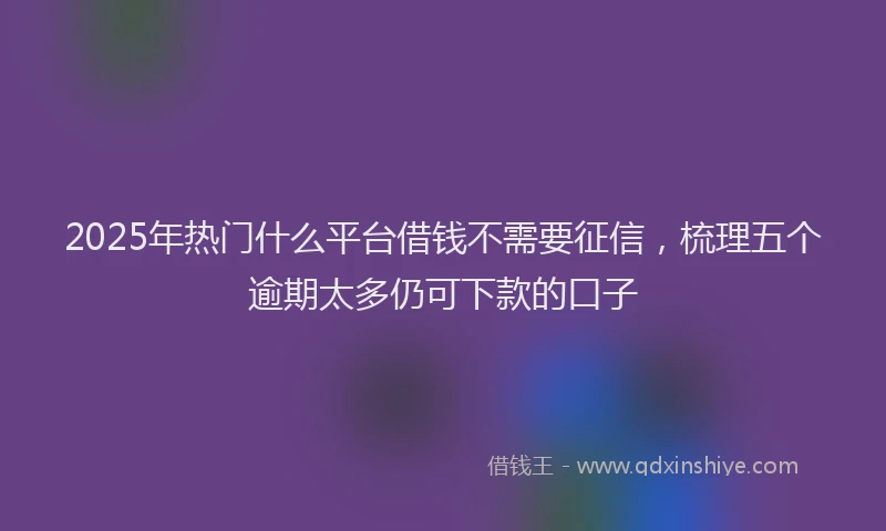 2025年热门什么平台借钱不需要征信，梳理五个逾期太多仍可下款的口子