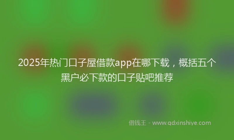 2025年热门口子屋借款app在哪下载，概括五个黑户必下款的口子贴吧推荐