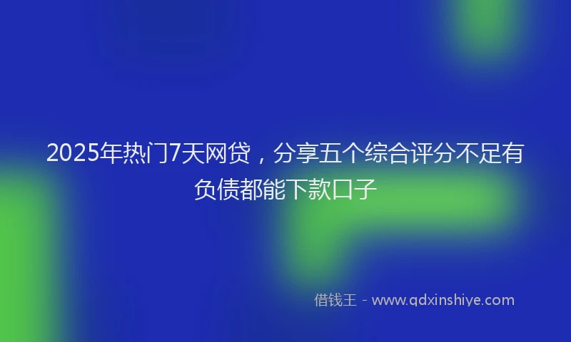 2025年热门7天网贷，分享五个综合评分不足有负债都能下款口子