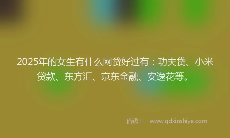 2025年的女生有什么网贷好过有：功夫贷、小米贷款、东方汇、京东金融、安逸花等。
