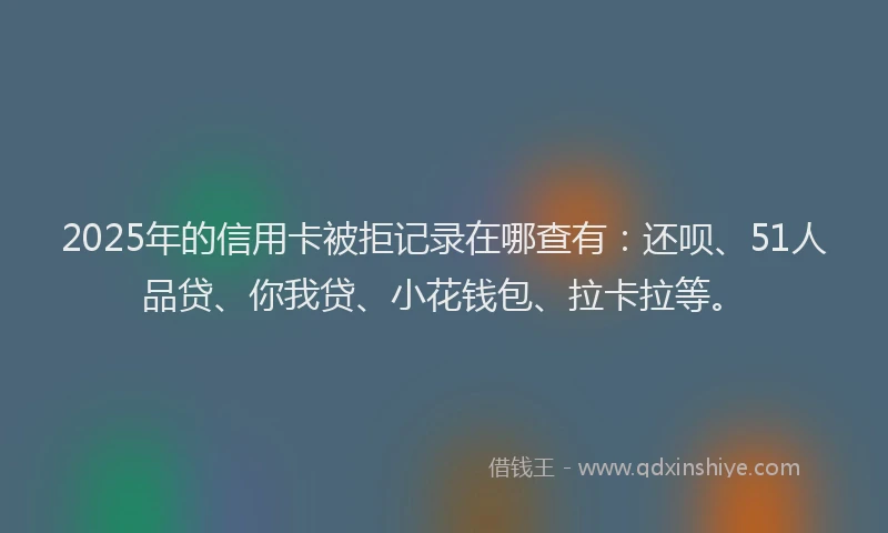 2025年的信用卡被拒记录在哪查有：还呗、51人品贷、你我贷、小花钱包、拉卡拉等。