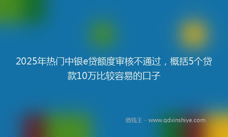 2025年热门中银e贷额度审核不通过，概括5个贷款10万比较容易的口子