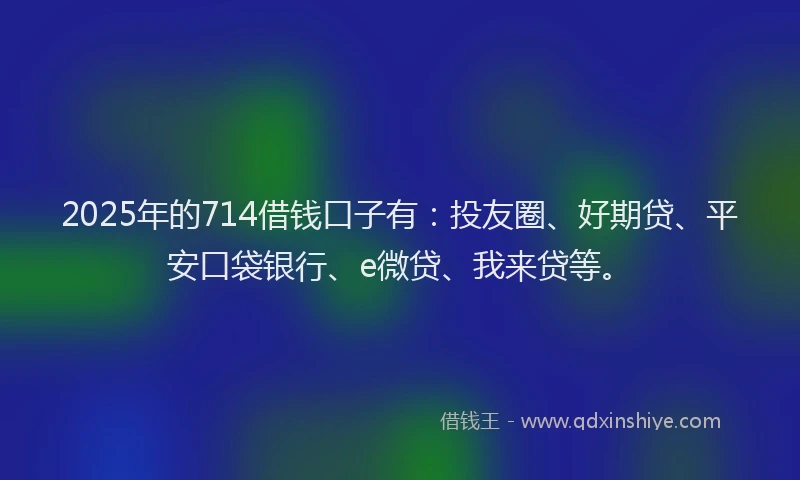 2025年的714借钱口子有：投友圈、好期贷、平安口袋银行、e微贷、我来贷等。