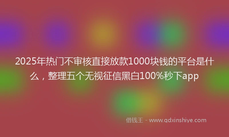 2025年热门不审核直接放款1000块钱的平台是什么，整理五个无视征信黑白100%秒下app