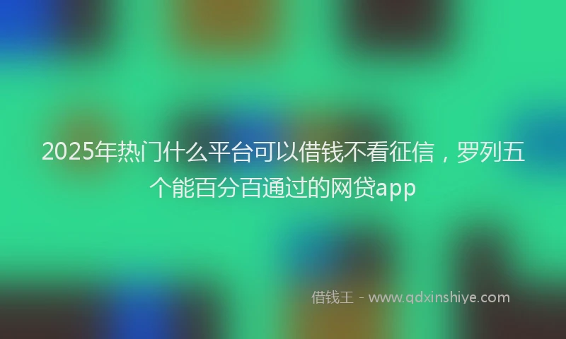 2025年热门什么平台可以借钱不看征信，罗列五个能百分百通过的网贷app