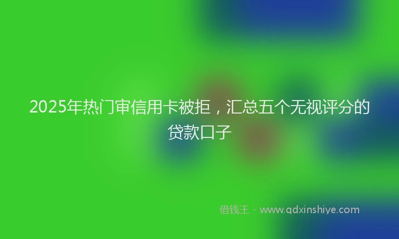 2025年热门审信用卡被拒，汇总五个无视评分的贷款口子