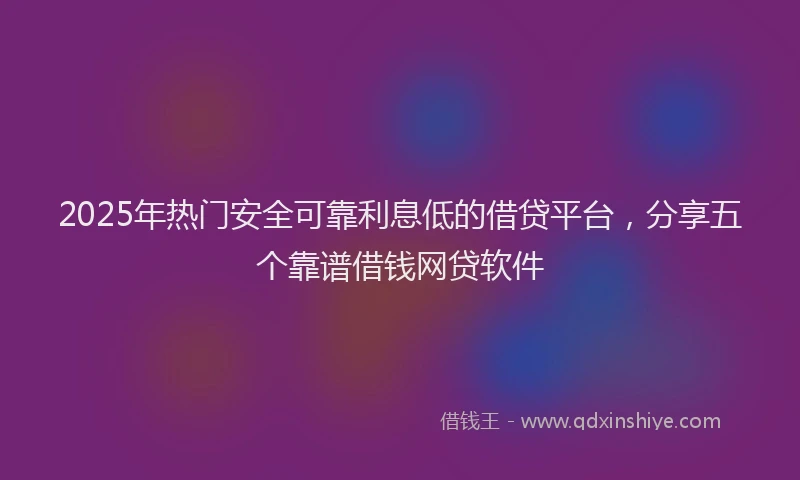 2025年热门安全可靠利息低的借贷平台，分享五个靠谱借钱网贷软件