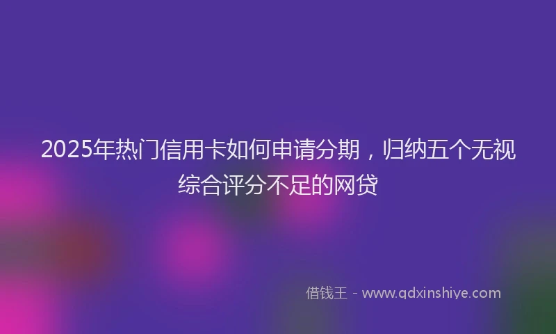 2025年热门信用卡如何申请分期，归纳五个无视综合评分不足的网贷