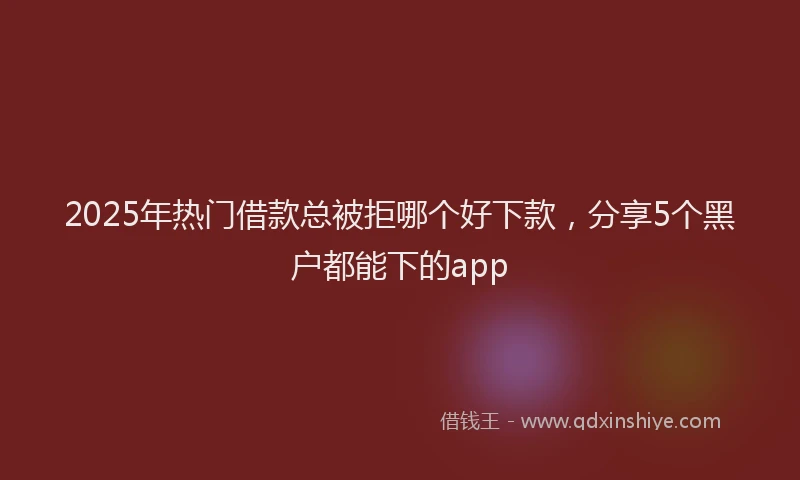 2025年热门借款总被拒哪个好下款，分享5个黑户都能下的app