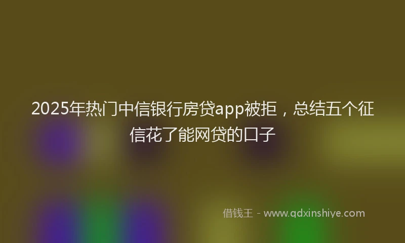 2025年热门中信银行房贷app被拒，总结五个征信花了能网贷的口子