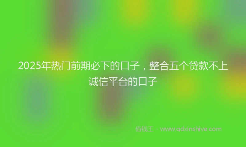 2025年热门前期必下的口子，整合五个贷款不上诚信平台的口子