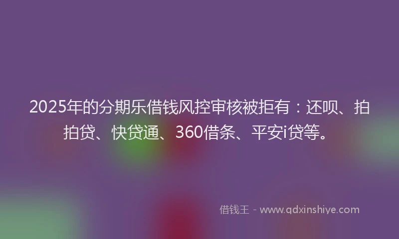 2025年的分期乐借钱风控审核被拒有：还呗、拍拍贷、快贷通、360借条、平安i贷等。