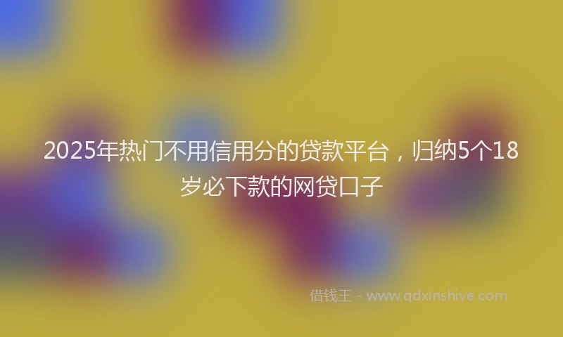2025年热门不用信用分的贷款平台，归纳5个18岁必下款的网贷口子