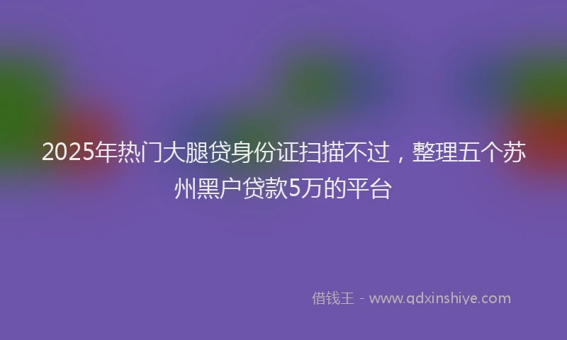 2025年热门大腿贷身份证扫描不过，整理五个苏州黑户贷款5万的平台