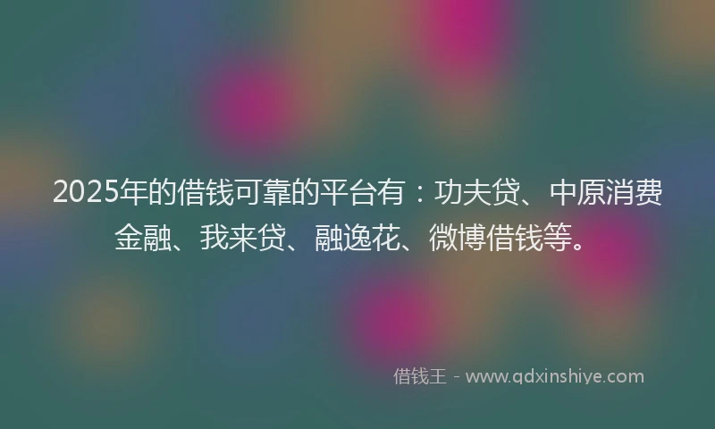 2025年的借钱可靠的平台有：功夫贷、中原消费金融、我来贷、融逸花、微博借钱等。
